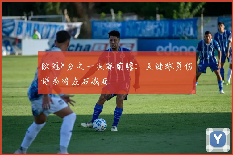 欧冠8分之一决赛前瞻：关键球员伤停或将左右战局