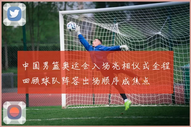 中国男篮奥运会入场亮相仪式全程回顾球队阵容出场顺序成焦点