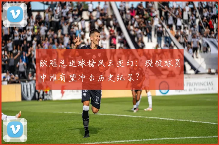 欧冠总进球榜风云变幻：现役球员中谁有望冲击历史纪录？