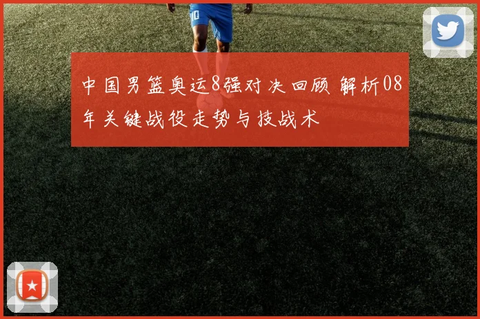 中国男篮奥运8强对决回顾 解析08年关键战役走势与技战术