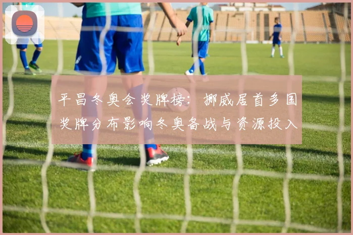 平昌冬奥会奖牌榜：挪威居首多国奖牌分布影响冬奥备战与资源投入