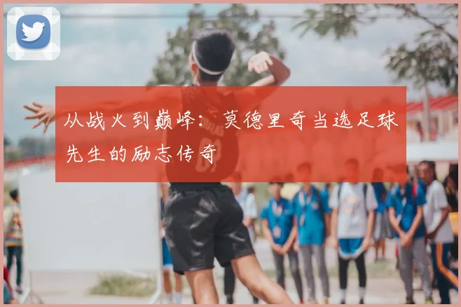 从战火到巅峰：莫德里奇当选足球先生的励志传奇