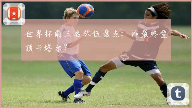 世界杯前三名队伍盘点:谁最终登顶卡塔尔?