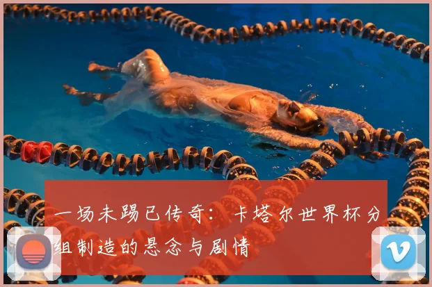 一场未踢已传奇：卡塔尔世界杯分组制造的悬念与剧情