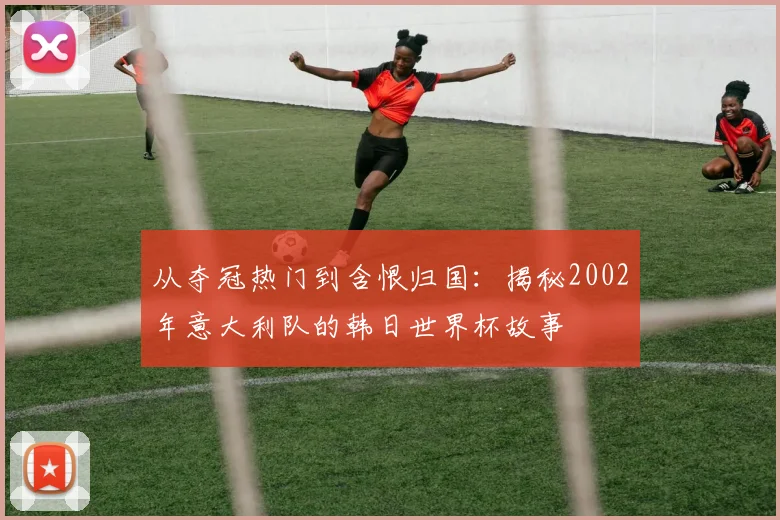 从夺冠热门到含恨归国：揭秘2002年意大利队的韩日世界杯故事