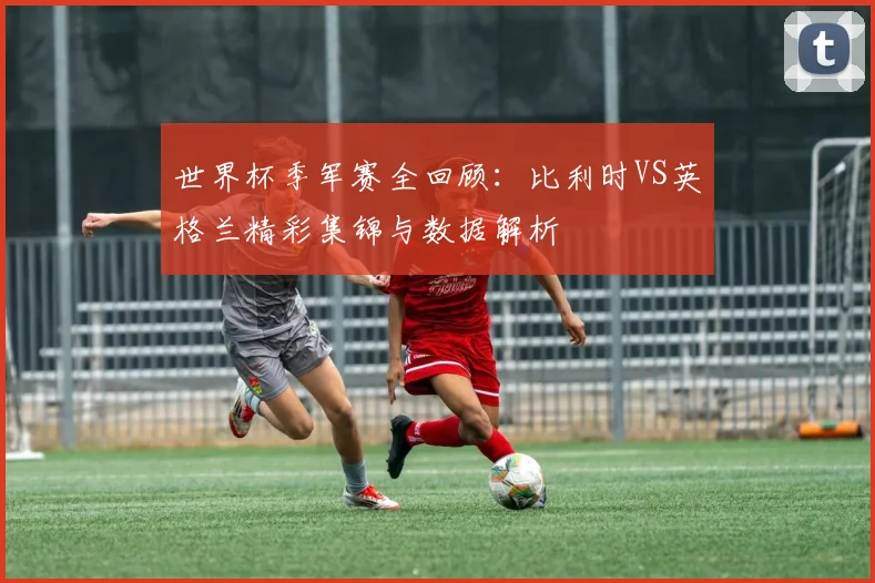 世界杯季军赛全回顾:比利时VS英格兰精彩集锦与数据解析