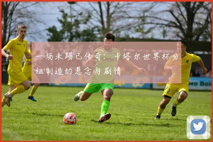一场未踢已传奇：卡塔尔世界杯分组制造的悬念与剧情