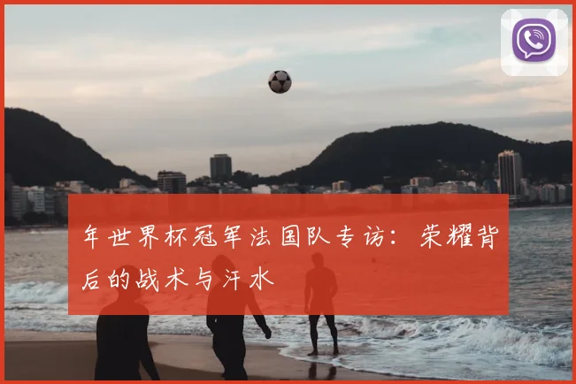 年世界杯冠军法国队专访:荣耀背后的战术与汗水