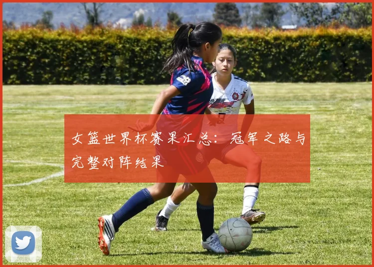女篮世界杯赛果汇总：冠军之路与完整对阵结果
