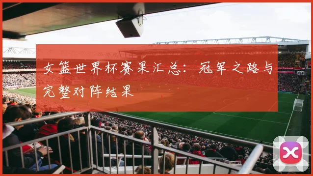 女篮世界杯赛果汇总：冠军之路与完整对阵结果