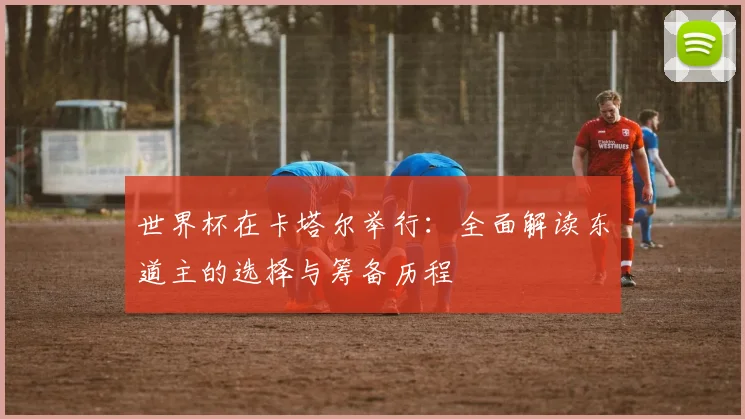 世界杯在卡塔尔举行：全面解读东道主的选择与筹备历程